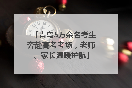 青岛5万余名考生奔赴高考考场，老师、家长温暖护航