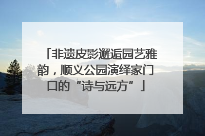 非遗皮影邂逅园艺雅韵，顺义公园演绎家门口的“诗与远方”