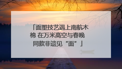 面塑技艺遇上南航木棉 在万米高空与春晚同款非遗见“面”