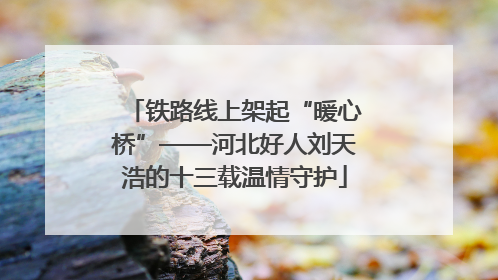 铁路线上架起“暖心桥”——河北好人刘天浩的十三载温情守护