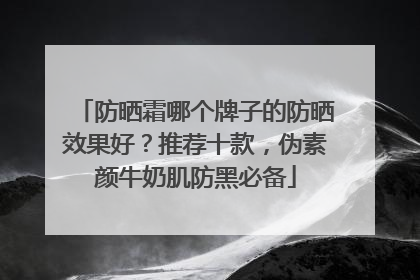 防晒霜哪个牌子的防晒效果好？推荐十款，伪素颜牛奶肌防黑必备