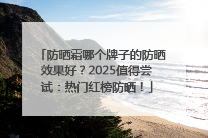 防晒霜哪个牌子的防晒效果好？2025值得尝试：热门红榜防晒！