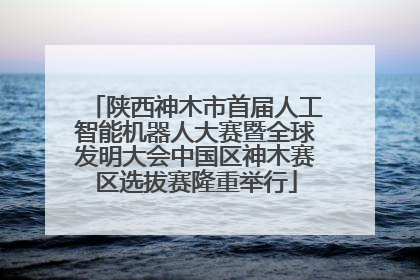 陕西神木市首届人工智能机器人大赛暨全球发明大会中国区神木赛区选拔赛隆重举行