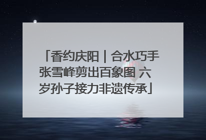 香约庆阳｜合水巧手张雪峰剪出百象图 六岁孙子接力非遗传承
