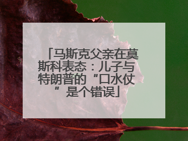 马斯克父亲在莫斯科表态：儿子与特朗普的“口水仗”是个错误