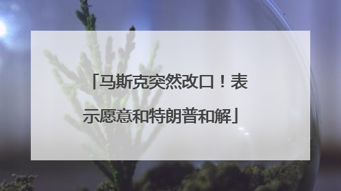 马斯克突然改口！表示愿意和特朗普和解
