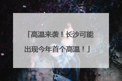 高温来袭！长沙可能出现今年首个高温！