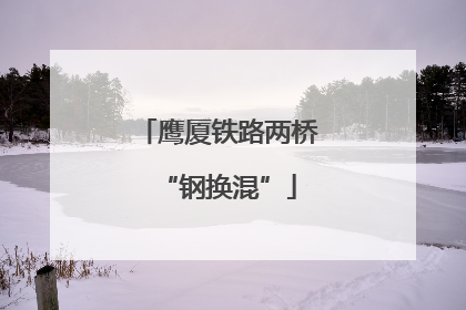 鹰厦铁路两桥“钢换混”