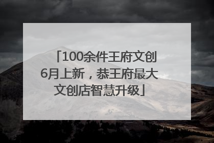 100余件王府文创6月上新，恭王府最大文创店智慧升级