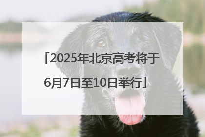 2025年北京高考将于6月7日至10日举行