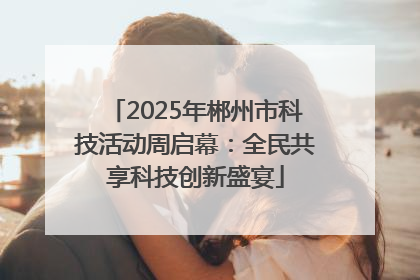 2025年郴州市科技活动周启幕：全民共享科技创新盛宴