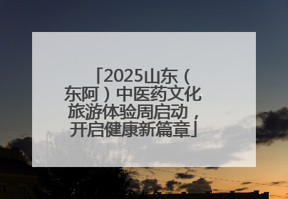 2025山东（东阿）中医药文化旅游体验周启动，开启健康新篇章