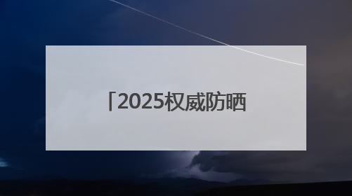 2025权威防晒产品深度评测：防晒霜排行榜前十名的牌子！闭眼入！