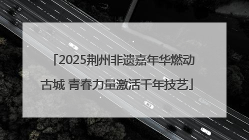 2025荆州非遗嘉年华燃动古城 青春力量激活千年技艺