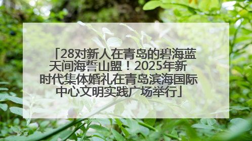 28对新人在青岛的碧海蓝天间海誓山盟！2025年新时代集体婚礼在青岛滨海国际中心文明实践广场举行