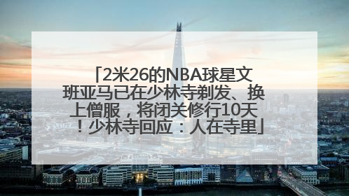 2米26的NBA球星文班亚马已在少林寺剃发、换上僧服，将闭关修行10天！少林寺回应：人在寺里