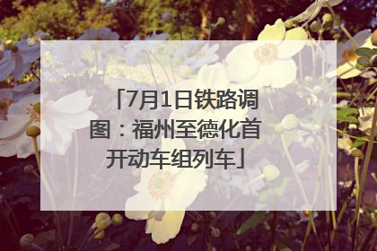 7月1日铁路调图：福州至德化首开动车组列车