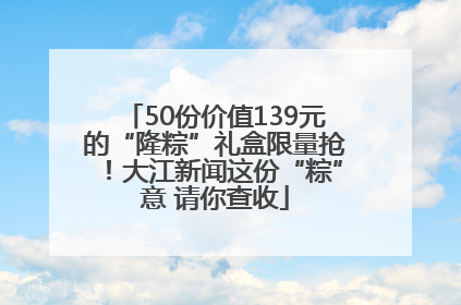 50份价值139元的“隆粽”礼盒限量抢！大江新闻这份“粽”意 请你查收
