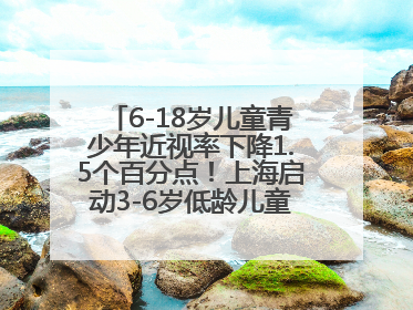 6-18岁儿童青少年近视率下降1.5个百分点！上海启动3-6岁低龄儿童近视监测与干预