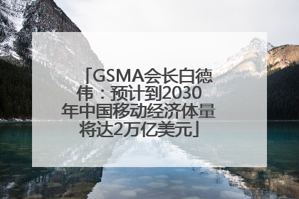 GSMA会长白德伟：预计到2030年中国移动经济体量将达2万亿美元